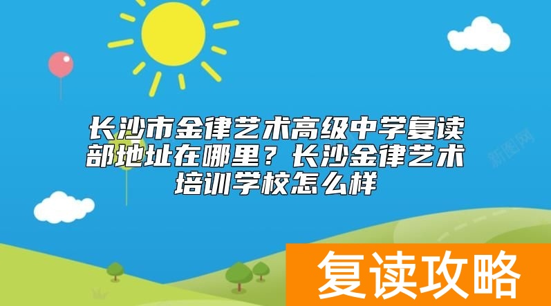 长沙市金律艺术高级中学复读部地址在哪里？长沙金律艺术培训学校怎么样