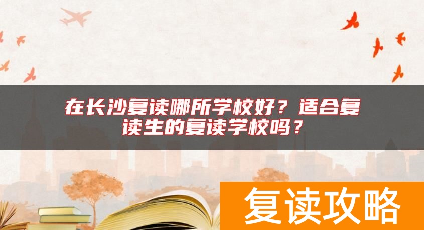 在长沙复读哪所学校好？适合复读生的复读学校吗？